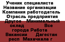 Ученик специалиста › Название организации ­ Компания-работодатель › Отрасль предприятия ­ Другое › Минимальный оклад ­ 50 000 - Все города Работа » Вакансии   . Дагестан респ.,Махачкала г.